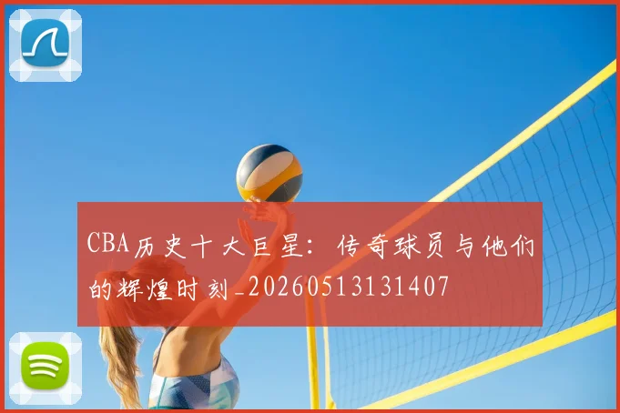 CBA历史十大巨星：传奇球员与他们的辉煌时刻_20260513131407