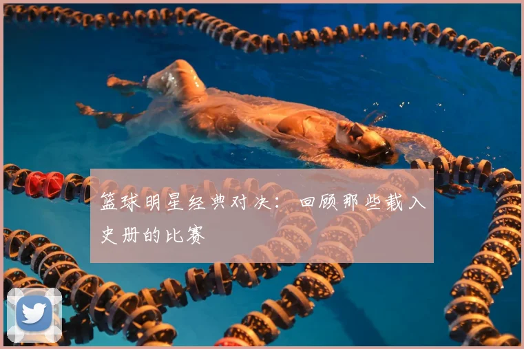 篮球明星经典对决：回顾那些载入史册的比赛