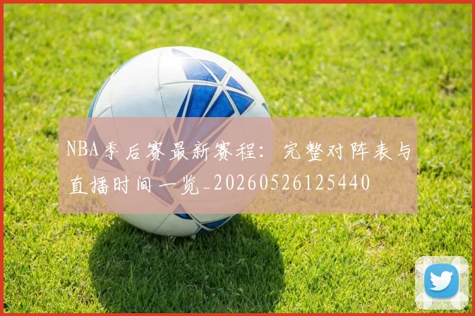 NBA季后赛最新赛程:完整对阵表与直播时间一览_20260526125440