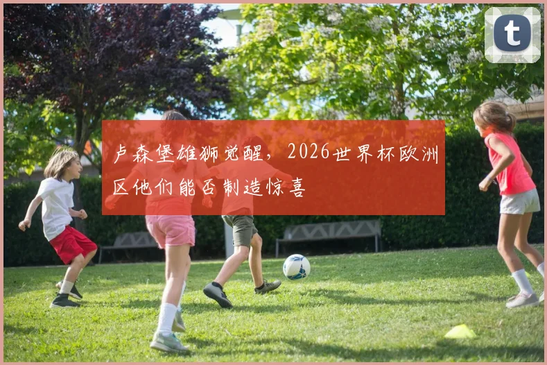 卢森堡雄狮觉醒,2026世界杯欧洲区他们能否制造惊喜