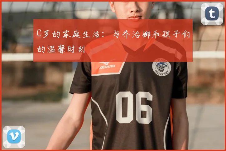 C罗的家庭生活：与乔治娜和孩子们的温馨时刻
