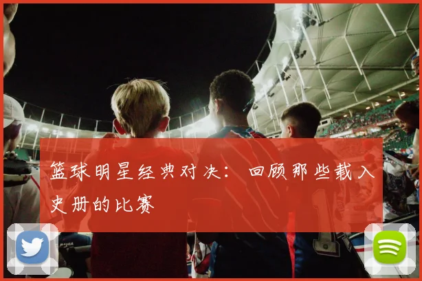 篮球明星经典对决：回顾那些载入史册的比赛