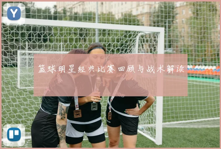 篮球明星经典比赛回顾与战术解读