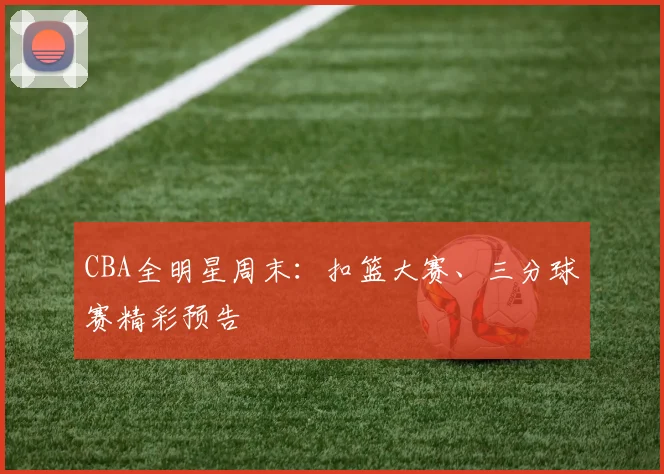 CBA全明星周末：扣篮大赛、三分球赛精彩预告