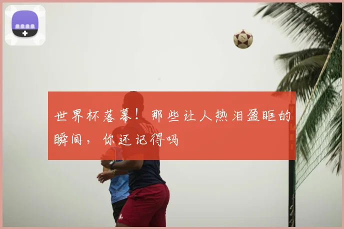 世界杯落幕！那些让人热泪盈眶的瞬间，你还记得吗