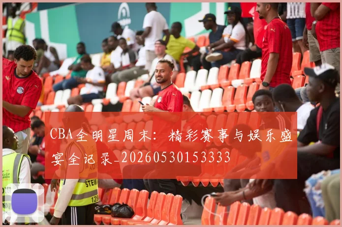 CBA全明星周末：精彩赛事与娱乐盛宴全记录_20260530153333