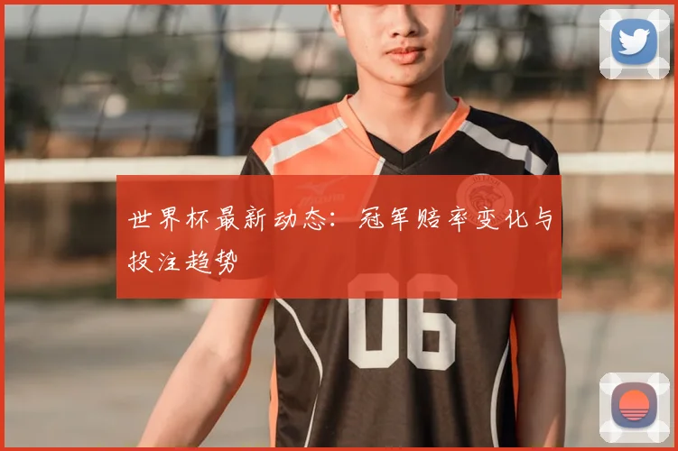 世界杯最新动态：冠军赔率变化与投注趋势