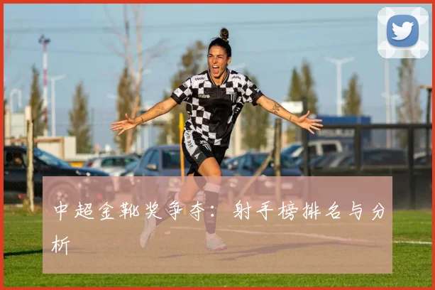 中超金靴奖争夺：射手榜排名与分析