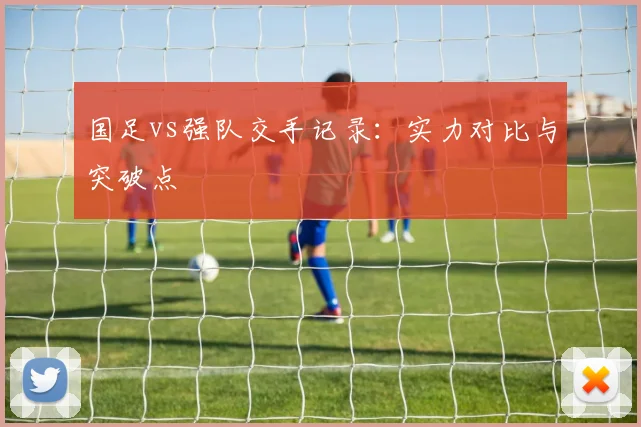 国足vs强队交手记录：实力对比与突破点