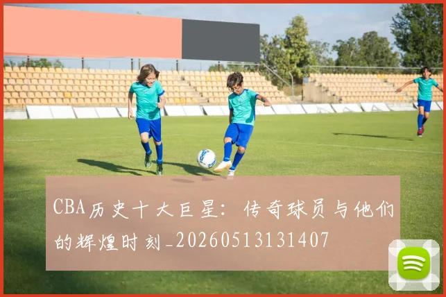 CBA历史十大巨星：传奇球员与他们的辉煌时刻_20260513131407