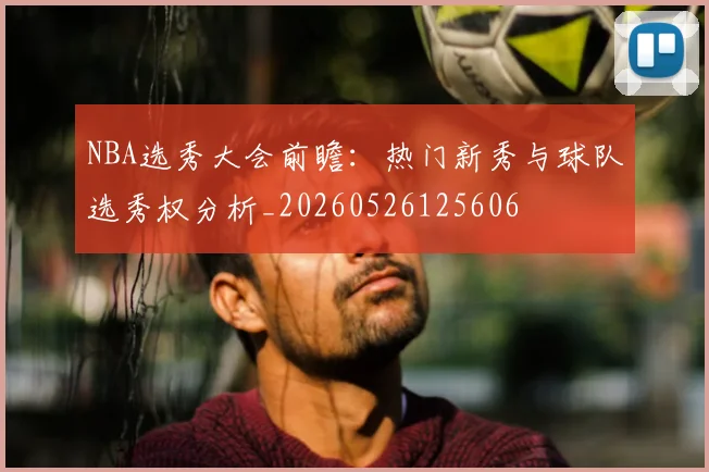 NBA选秀大会前瞻:热门新秀与球队选秀权分析_20260526125606
