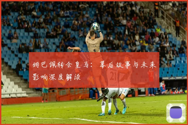 姆巴佩转会皇马:幕后故事与未来影响深度解读