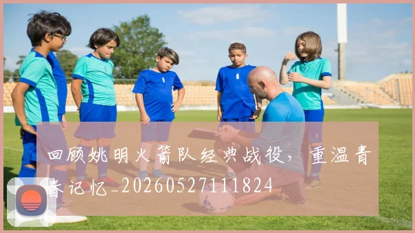 回顾姚明火箭队经典战役，重温青春记忆_20260527111824