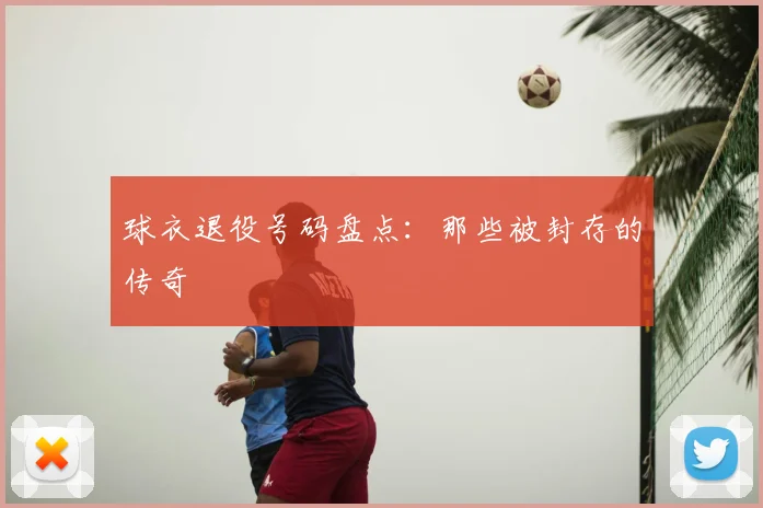 球衣退役号码盘点:那些被封存的传奇
