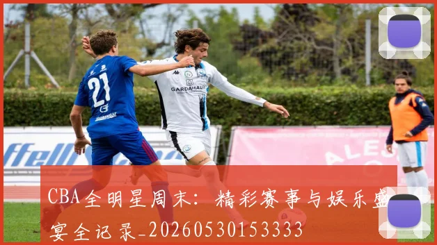 CBA全明星周末：精彩赛事与娱乐盛宴全记录_20260530153333